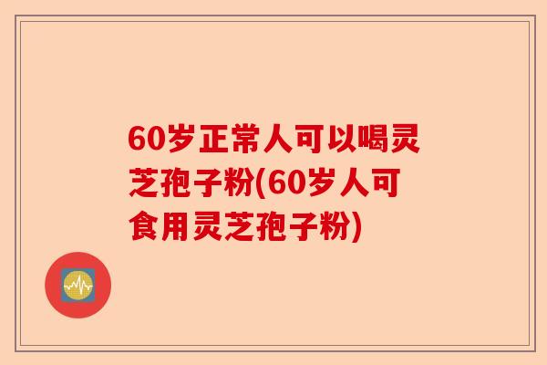 60岁正常人可以喝灵芝孢子粉(60岁人可食用灵芝孢子粉)-第1张图片-卓越灵芝孢子粉 60岁正常人可以喝灵芝孢子粉(60岁人可食用灵芝孢子粉)-第1张图片-卓越灵芝孢子粉