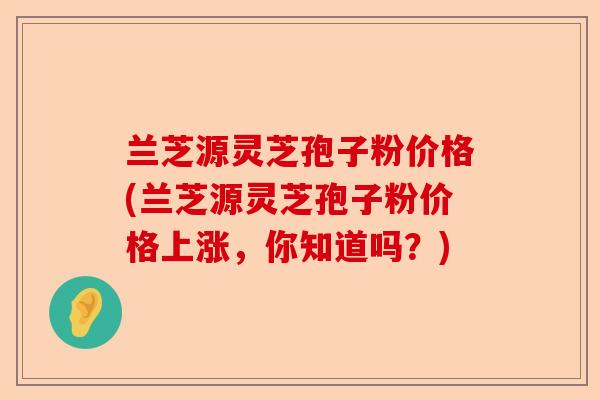 兰芝源灵芝孢子粉价格(兰芝源灵芝孢子粉价格上涨,你知道吗?)-第1张图片-卓越灵芝孢子粉 兰芝源灵芝孢子粉价格(兰芝源灵芝孢子粉价格上涨,你知道吗?)-第1张图片-卓越灵芝孢子粉