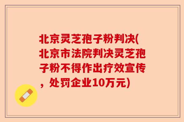 北京灵芝孢子粉判决(北京市法院判决灵芝孢子粉不得作出疗效宣传,处罚企业10万元)-第1张图片-卓越灵芝孢子粉 北京灵芝孢子粉判决(北京市法院判决灵芝孢子粉不得作出疗效宣传,处罚企业10万元)-第1张图片-卓越灵芝孢子粉