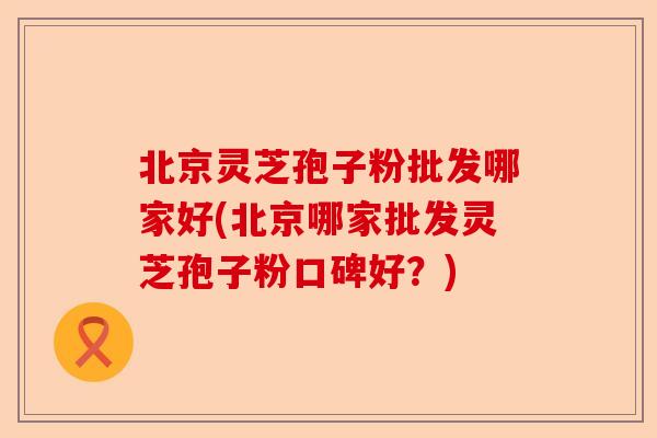 北京灵芝孢子粉批发哪家好(北京哪家批发灵芝孢子粉口碑好?)-第1张图片-卓越灵芝孢子粉 北京灵芝孢子粉批发哪家好(北京哪家批发灵芝孢子粉口碑好?)-第1张图片-卓越灵芝孢子粉