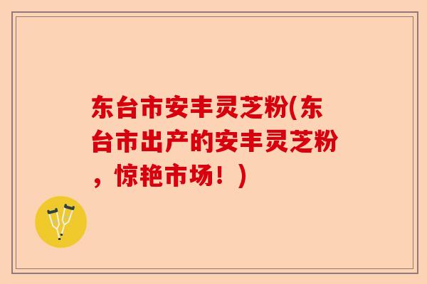 东台市安丰灵芝粉(东台市出产的安丰灵芝粉,惊艳市场!)-第1张图片-卓越灵芝孢子粉 东台市安丰灵芝粉(东台市出产的安丰灵芝粉,惊艳市场!)-第1张图片-卓越灵芝孢子粉
