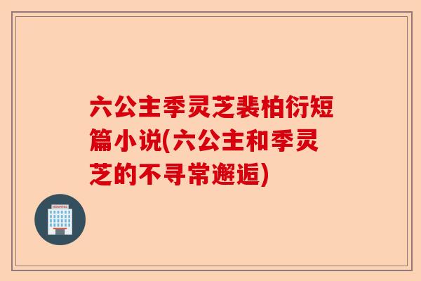 六公主季灵芝裴柏衍短篇小说(六公主和季灵芝的不寻常邂逅)-第1张图片-卓越灵芝孢子粉