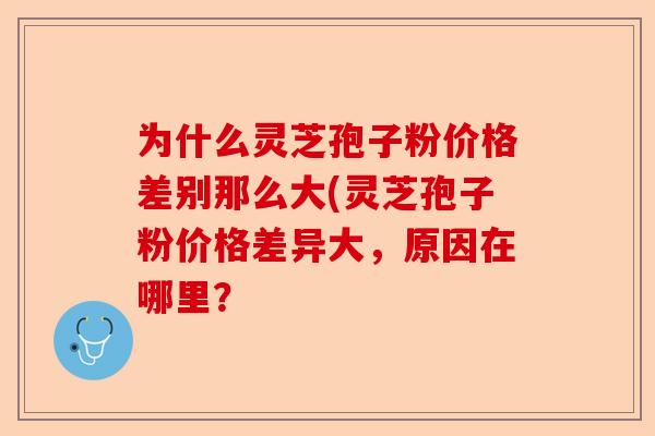 为什么灵芝孢子粉价格差别那么大(灵芝孢子粉价格差异大,原因在哪里?-第1张图片-卓越灵芝孢子粉 为什么灵芝孢子粉价格差别那么大(灵芝孢子粉价格差异大,原因在哪里?-第1张图片-卓越灵芝孢子粉