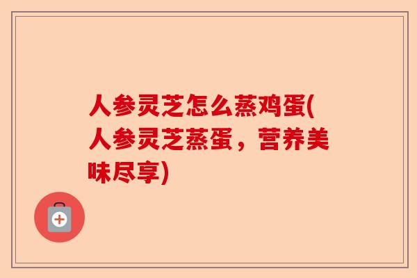 人参灵芝怎么蒸鸡蛋(人参灵芝蒸蛋,营养美味尽享)-第1张图片-卓越灵芝孢子粉 人参灵芝怎么蒸鸡蛋(人参灵芝蒸蛋,营养美味尽享)-第1张图片-卓越灵芝孢子粉