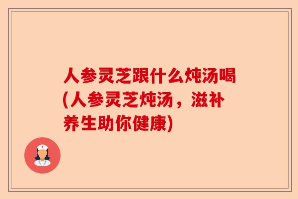 人参灵芝跟什么炖汤喝(人参灵芝炖汤，滋补养生助你健康)-第1张图片-卓越灵芝孢子粉