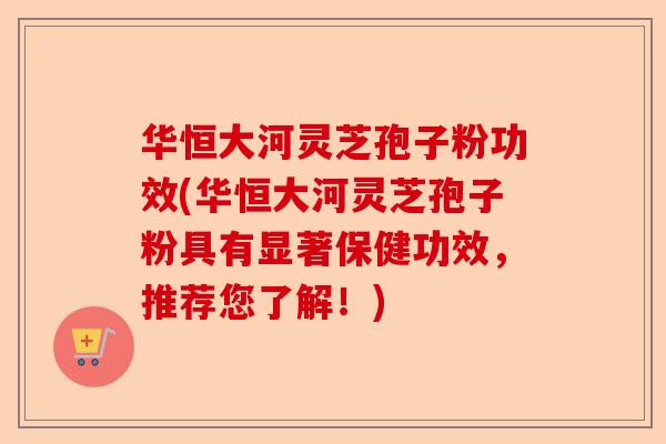 华恒大河灵芝孢子粉功效(华恒大河灵芝孢子粉具有显著保健功效,推荐您了解!)-第1张图片-卓越灵芝孢子粉 华恒大河灵芝孢子粉功效(华恒大河灵芝孢子粉具有显著保健功效,推荐您了解!)-第1张图片-卓越灵芝孢子粉