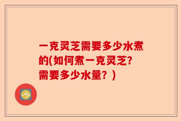 一克灵芝需要多少水煮的(如何煮一克灵芝？需要多少水量？)-第1张图片-卓越灵芝孢子粉