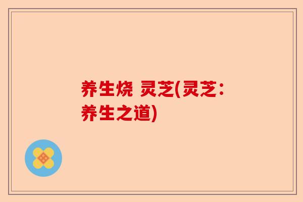 养生烧 灵芝(灵芝：养生之道)-第1张图片-卓越灵芝孢子粉