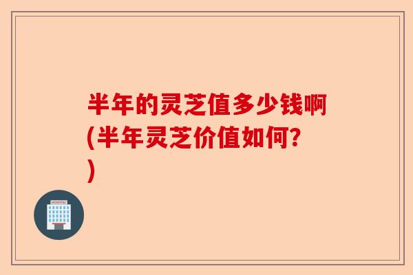 半年的灵芝值多少钱啊(半年灵芝价值如何?)-第1张图片-卓越灵芝孢子粉 半年的灵芝值多少钱啊(半年灵芝价值如何?)-第1张图片-卓越灵芝孢子粉