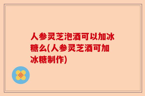 人参灵芝泡酒可以加冰糖么(人参灵芝酒可加冰糖制作)-第1张图片-卓越灵芝孢子粉