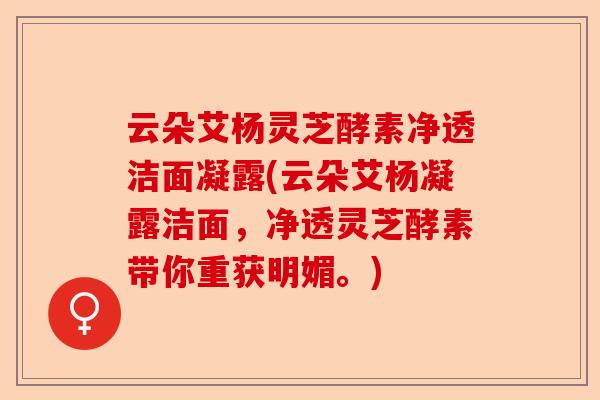 云朵艾杨灵芝酵素净透洁面凝露(云朵艾杨凝露洁面，净透灵芝酵素带你重获明媚。)-第1张图片-卓越灵芝孢子粉