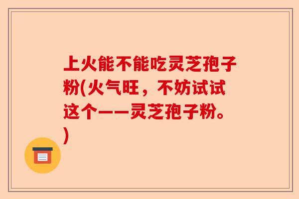 上火能不能吃灵芝孢子粉(火气旺,不妨试试这个——灵芝孢子粉。)-第1张图片-卓越灵芝孢子粉 上火能不能吃灵芝孢子粉(火气旺,不妨试试这个——灵芝孢子粉。)-第1张图片-卓越灵芝孢子粉