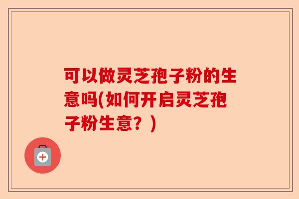 可以做灵芝孢子粉的生意吗(如何开启灵芝孢子粉生意？)-第1张图片-卓越灵芝孢子粉