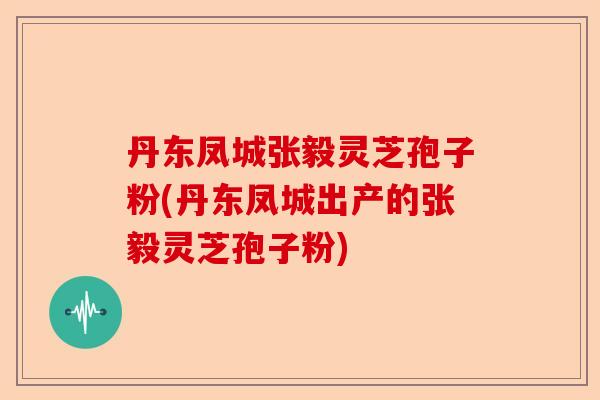丹东凤城张毅灵芝孢子粉(丹东凤城出产的张毅灵芝孢子粉)-第1张图片-卓越灵芝孢子粉 丹东凤城张毅灵芝孢子粉(丹东凤城出产的张毅灵芝孢子粉)-第1张图片-卓越灵芝孢子粉