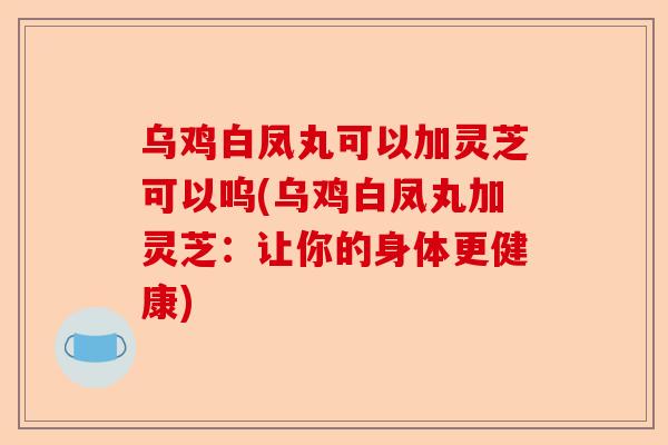 乌鸡白凤丸可以加灵芝可以呜(乌鸡白凤丸加灵芝:让你的身体更健康)-第1张图片-卓越灵芝孢子粉 乌鸡白凤丸可以加灵芝可以呜(乌鸡白凤丸加灵芝:让你的身体更健康)-第1张图片-卓越灵芝孢子粉