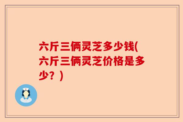 六斤三俩灵芝多少钱(六斤三俩灵芝价格是多少？)-第1张图片-卓越灵芝孢子粉
