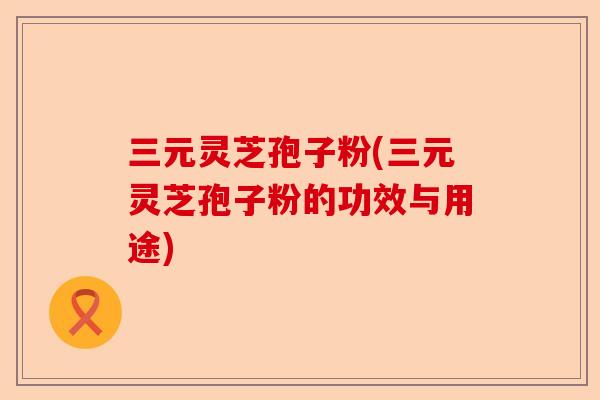 三元灵芝孢子粉(三元灵芝孢子粉的功效与用途)-第1张图片-卓越灵芝孢子粉 三元灵芝孢子粉(三元灵芝孢子粉的功效与用途)-第1张图片-卓越灵芝孢子粉