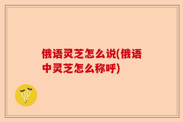俄语灵芝怎么说(俄语中灵芝怎么称呼)-第1张图片-卓越灵芝孢子粉 俄语灵芝怎么说(俄语中灵芝怎么称呼)-第1张图片-卓越灵芝孢子粉
