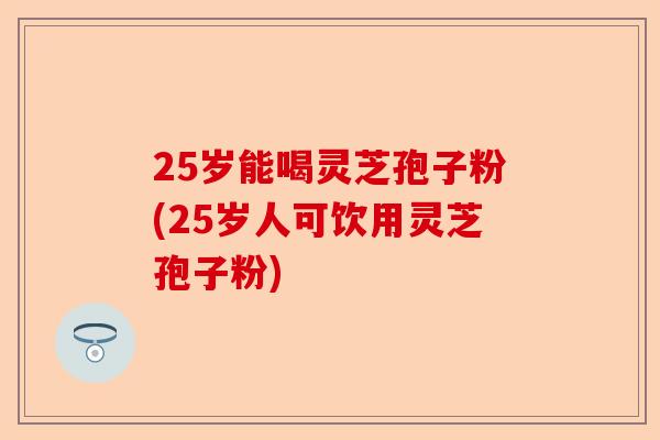 25岁能喝灵芝孢子粉(25岁人可饮用灵芝孢子粉)-第1张图片-卓越灵芝孢子粉 25岁能喝灵芝孢子粉(25岁人可饮用灵芝孢子粉)-第1张图片-卓越灵芝孢子粉