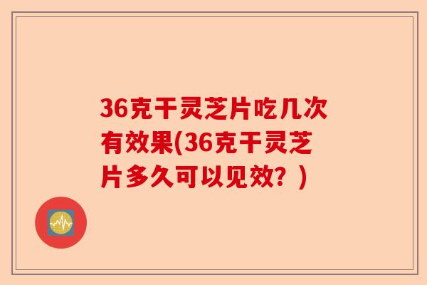 36克干灵芝片吃几次有效果(36克干灵芝片多久可以见效？)-第1张图片-卓越灵芝孢子粉