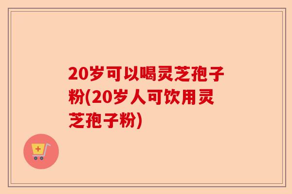 20岁可以喝灵芝孢子粉(20岁人可饮用灵芝孢子粉)-第1张图片-卓越灵芝孢子粉 20岁可以喝灵芝孢子粉(20岁人可饮用灵芝孢子粉)-第1张图片-卓越灵芝孢子粉