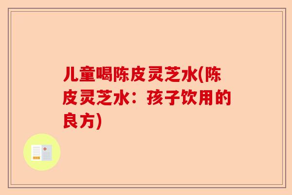 儿童喝陈皮灵芝水(陈皮灵芝水：孩子饮用的良方)-第1张图片-卓越灵芝孢子粉