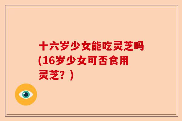 十六岁少女能吃灵芝吗(16岁少女可否食用灵芝？)-第1张图片-卓越灵芝孢子粉