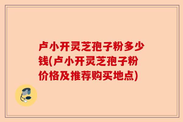 卢小开灵芝孢子粉多少钱(卢小开灵芝孢子粉价格及推荐购买地点)-第1张图片-卓越灵芝孢子粉 卢小开灵芝孢子粉多少钱(卢小开灵芝孢子粉价格及推荐购买地点)-第1张图片-卓越灵芝孢子粉