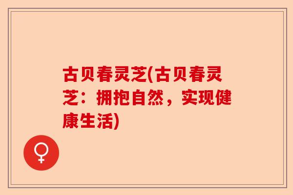 古贝春灵芝(古贝春灵芝:拥抱自然,实现健康生活)-第1张图片-卓越灵芝孢子粉 古贝春灵芝(古贝春灵芝:拥抱自然,实现健康生活)-第1张图片-卓越灵芝孢子粉
