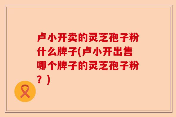 卢小开卖的灵芝孢子粉什么牌子(卢小开出售哪个牌子的灵芝孢子粉?)-第1张图片-卓越灵芝孢子粉 卢小开卖的灵芝孢子粉什么牌子(卢小开出售哪个牌子的灵芝孢子粉?)-第1张图片-卓越灵芝孢子粉