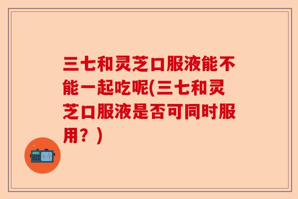 三七和灵芝口服液能不能一起吃呢(三七和灵芝口服液是否可同时服用？)-第1张图片-卓越灵芝孢子粉