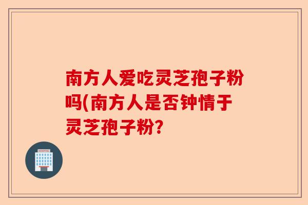 南方人爱吃灵芝孢子粉吗(南方人是否钟情于灵芝孢子粉?-第1张图片-卓越灵芝孢子粉 南方人爱吃灵芝孢子粉吗(南方人是否钟情于灵芝孢子粉?-第1张图片-卓越灵芝孢子粉