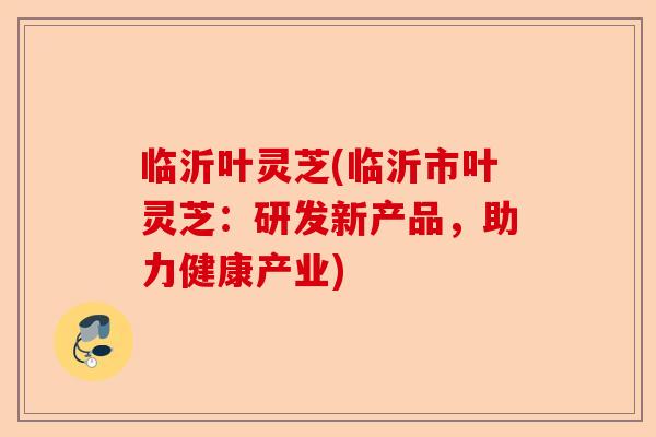 临沂叶灵芝(临沂市叶灵芝:研发新产品,助力健康产业)-第1张图片-卓越灵芝孢子粉 临沂叶灵芝(临沂市叶灵芝:研发新产品,助力健康产业)-第1张图片-卓越灵芝孢子粉