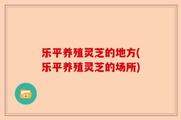 乐平养殖灵芝的地方(乐平养殖灵芝的场所)-第1张图片-卓越灵芝孢子粉