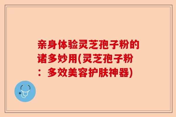 亲身体验灵芝孢子粉的诸多妙用(灵芝孢子粉:多效美容护肤神器)-第1张图片-卓越灵芝孢子粉 亲身体验灵芝孢子粉的诸多妙用(灵芝孢子粉:多效美容护肤神器)-第1张图片-卓越灵芝孢子粉
