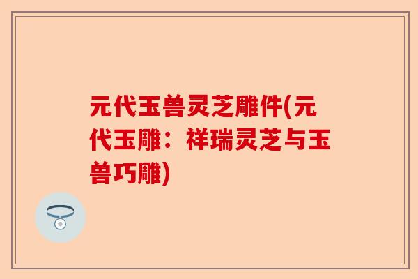 元代玉兽灵芝雕件(元代玉雕:祥瑞灵芝与玉兽巧雕)-第1张图片-卓越灵芝孢子粉 元代玉兽灵芝雕件(元代玉雕:祥瑞灵芝与玉兽巧雕)-第1张图片-卓越灵芝孢子粉