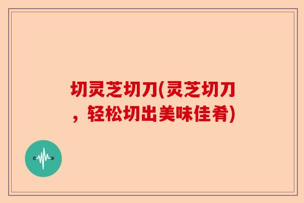 切灵芝切刀(灵芝切刀，轻松切出美味佳肴)-第1张图片-卓越灵芝孢子粉