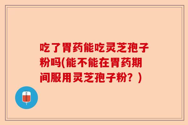 吃了胃药能吃灵芝孢子粉吗(能不能在胃药期间服用灵芝孢子粉？)-第1张图片-卓越灵芝孢子粉