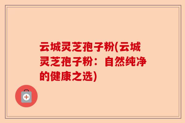 云城灵芝孢子粉(云城灵芝孢子粉：自然纯净的健康之选)-第1张图片-卓越灵芝孢子粉
