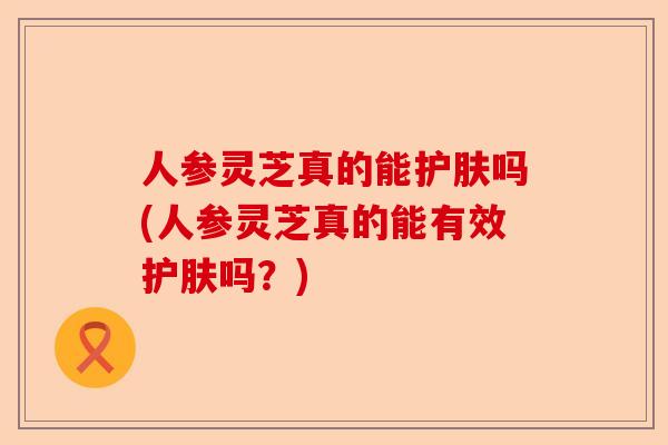人参灵芝真的能护肤吗(人参灵芝真的能有效护肤吗?)-第1张图片-卓越灵芝孢子粉 人参灵芝真的能护肤吗(人参灵芝真的能有效护肤吗?)-第1张图片-卓越灵芝孢子粉