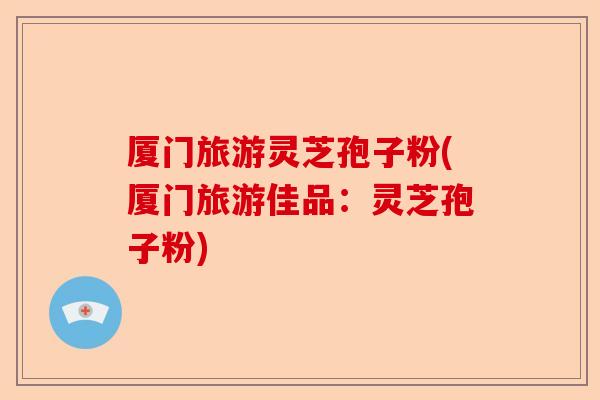 厦门旅游灵芝孢子粉(厦门旅游佳品:灵芝孢子粉)-第1张图片-卓越灵芝孢子粉 厦门旅游灵芝孢子粉(厦门旅游佳品:灵芝孢子粉)-第1张图片-卓越灵芝孢子粉