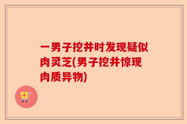 一男子挖井时发现疑似肉灵芝(男子挖井惊现肉质异物)-第1张图片-卓越灵芝孢子粉 一男子挖井时发现疑似肉灵芝(男子挖井惊现肉质异物)-第1张图片-卓越灵芝孢子粉