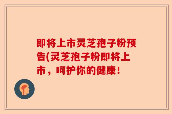 即将上市灵芝孢子粉预告(灵芝孢子粉即将上市,呵护你的健康!-第1张图片-卓越灵芝孢子粉 即将上市灵芝孢子粉预告(灵芝孢子粉即将上市,呵护你的健康!-第1张图片-卓越灵芝孢子粉