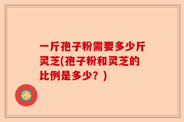 一斤孢子粉需要多少斤灵芝(孢子粉和灵芝的比例是多少？)-第1张图片-卓越灵芝孢子粉