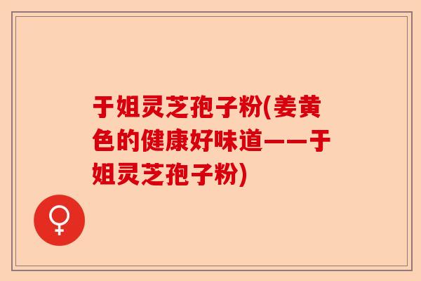 于姐灵芝孢子粉(姜黄色的健康好味道——于姐灵芝孢子粉)-第1张图片-卓越灵芝孢子粉