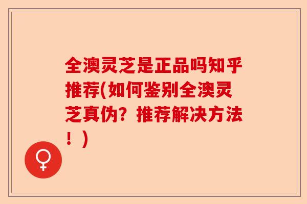 全澳灵芝是正品吗知乎推荐(如何鉴别全澳灵芝真伪?推荐解决方法!)-第1张图片-卓越灵芝孢子粉 全澳灵芝是正品吗知乎推荐(如何鉴别全澳灵芝真伪?推荐解决方法!)-第1张图片-卓越灵芝孢子粉