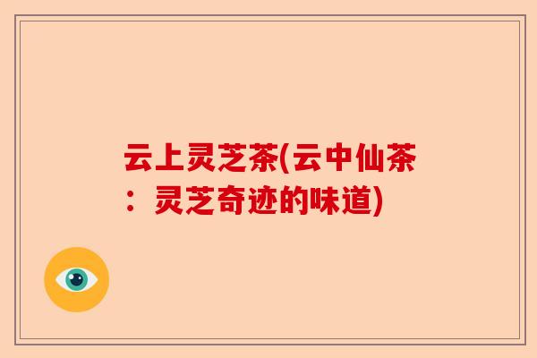 云上灵芝茶(云中仙茶:灵芝奇迹的味道)-第1张图片-卓越灵芝孢子粉 云上灵芝茶(云中仙茶:灵芝奇迹的味道)-第1张图片-卓越灵芝孢子粉