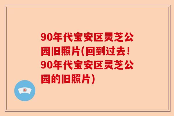 90年代宝安区灵芝公园旧照片(回到过去！90年代宝安区灵芝公园的旧照片)-第1张图片-卓越灵芝孢子粉
