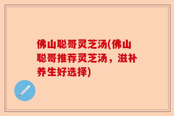 佛山聪哥灵芝汤(佛山聪哥推荐灵芝汤，滋补养生好选择)-第1张图片-卓越灵芝孢子粉