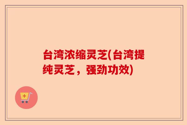 台湾浓缩灵芝(台湾提纯灵芝，强劲功效)-第1张图片-卓越灵芝孢子粉